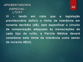 APOSENTADORIAAPOSENTADORIA
ESPECIAL-ESPECIAL-
LTCATLTCAT
III – tendo em vista que a legislação
previdenciária definiu o limite de tolerância em
noventa decibéis (dB), sem especificar o circuito
de compensação adequado às mensurações de
cada tipo de ruído, a Perícia Médica deverá
considerar este limite de tolerância como sendo
de noventa dB(A).
44
 