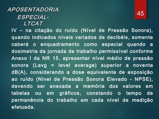 APOSENTADORIAAPOSENTADORIA
ESPECIAL-ESPECIAL-
LTCATLTCAT
IV – na citação do ruído (Nível de Pressão Sonora),
quando indicados níveis variados de decibéis, somente
caberá o enquadramento como especial quando a
dosimetria da jornada de trabalho permissível conforme
Anexo I da NR 15, apresentar nível médio de pressão
sonora (Lavg = level average) superior a noventa
dB(A), considerando a dose equivalente de exposição
ao ruído (Nível de Pressão Sonora Elevado - NPSE),
devendo ser anexada a memória dos valores em
tabelas ou em gráficos, constando o tempo de
permanência do trabalho em cada nível de medição
efetuada.
45
 