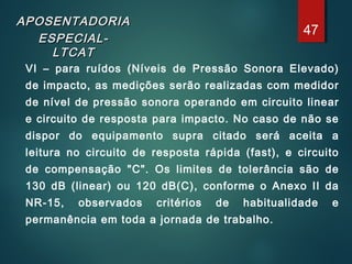 APOSENTADORIAAPOSENTADORIA
ESPECIAL-ESPECIAL-
LTCATLTCAT
VI – para ruídos (Níveis de Pressão Sonora Elevado)
de impacto, as medições serão realizadas com medidor
de nível de pressão sonora operando em circuito linear
e circuito de resposta para impacto. No caso de não se
dispor do equipamento supra citado será aceita a
leitura no circuito de resposta rápida (fast), e circuito
de compensação "C". Os limites de tolerância são de
130 dB (linear) ou 120 dB(C), conforme o Anexo II da
NR-15, observados critérios de habitualidade e
permanência em toda a jornada de trabalho.
47
 