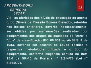 APOSENTADORIAAPOSENTADORIA
ESPECIAL-ESPECIAL-
LTCATLTCAT
VII - as aferições dos níveis de exposição ao agente
ruído (Níveis de Pressão Sonora Elevado), referidas
nos incisos anteriores, deverão, necessariamente,
ser obtidas por mensurações realizadas por
equipamentos dos grupos de qualidade de "zero" a
"dois" da classificação IEC 60.651 ou ANSI SI.4 de
1983, devendo ser descrita no Laudo Técnico a
respectiva metodologia utilizada e o tipo do
equipamento, conforme exigência contida no item
15.6 da NR-15 da Portaria nº 3.214/78 (Lei nº
6.514/77).
48
 