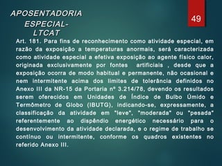 APOSENTADORIAAPOSENTADORIA
ESPECIAL-ESPECIAL-
LTCATLTCAT
Art. 181. Para fins de reconhecimento como atividade especial, em
razão da exposição a temperaturas anormais, será caracterizada
como atividade especial a efetiva exposição ao agente físico calor,
originada exclusivamente por fontes artificiais , desde que a
exposição ocorra de modo habitual e permanente, não ocasional e
nem intermitente acima dos limites de tolerância definidos no
Anexo III da NR-15 da Portaria nº 3.214/78, devendo os resultados
serem oferecidos em Unidades de Índice de Bulbo Úmido e
Termômetro de Globo (IBUTG), indicando-se, expressamente, a
classificação da atividade em "leve", "moderada" ou "pesada"
referentemente ao dispêndio energético necessário para o
desenvolvimento da atividade declarada, e o regime de trabalho se
contínuo ou intermitente, conforme os quadros existentes no
referido Anexo III.
49
 