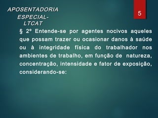 APOSENTADORIAAPOSENTADORIA
ESPECIAL-ESPECIAL-
LTCATLTCAT
§ 2º Entende-se por agentes nocivos aqueles
que possam trazer ou ocasionar danos à saúde
ou à integridade física do trabalhador nos
ambientes de trabalho, em função de natureza,
concentração, intensidade e fator de exposição,
considerando-se:
5
 
