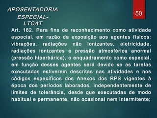 APOSENTADORIAAPOSENTADORIA
ESPECIAL-ESPECIAL-
LTCATLTCAT
Art. 182. Para fins de reconhecimento como atividade
especial, em razão da exposição aos agentes físicos:
vibrações, radiações não ionizantes, eletricidade,
radiações ionizantes e pressão atmosférica anormal
(pressão hiperbárica), o enquadramento como especial,
em função desses agentes será devido se as tarefas
executadas estiverem descritas nas atividades e nos
códigos específicos dos Anexos dos RPS vigentes à
época dos períodos laborados, independentemente de
limites de tolerância, desde que executadas de modo
habitual e permanente, não ocasional nem intermitente;
50
 