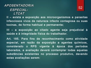 APOSENTADORIAAPOSENTADORIA
ESPECIAL-ESPECIAL-
LTCATLTCAT
II – exista a exposição aos microorganismos e parasitas
infecciosos vivos de natureza infecto contagiosa ou suas
toxinas, de forma habitual e permanente;
III – a exposição ao citado agente seja prejudicial à
saúde e à integridade física do trabalhador.
Art. 185. Para fins de reconhecimento como atividade
especial, em razão da exposição a agentes químicos,
considerado o RPS vigente à época dos períodos
laborados, a avaliação deverá contemplar todas aquelas
substâncias existentes no processo produtivo, devendo
estas avaliações serem:
52
 