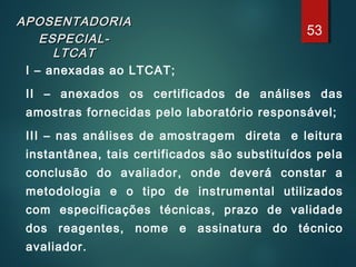 APOSENTADORIAAPOSENTADORIA
ESPECIAL-ESPECIAL-
LTCATLTCAT
I – anexadas ao LTCAT;
II – anexados os certificados de análises das
amostras fornecidas pelo laboratório responsável;
III – nas análises de amostragem direta e leitura
instantânea, tais certificados são substituídos pela
conclusão do avaliador, onde deverá constar a
metodologia e o tipo de instrumental utilizados
com especificações técnicas, prazo de validade
dos reagentes, nome e assinatura do técnico
avaliador.
53
 