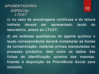 APOSENTADORIAAPOSENTADORIA
ESPECIAL-ESPECIAL-
LTCATLTCAT
c) no caso de amostragens contínuas e de leitura
indireta deverá ser apresentado laudo do
laboratório, anexo ao LTCAT;
d) em análises qualitativas do agente químico o
laudo correspondente deverá contemplar as fontes
de contaminação, matérias primas manipuladas no
processo produtivo, bem como os dados das
fichas de identificação química das mesmas,
ficando à disposição da Previdência Social para
consulta.
55
 