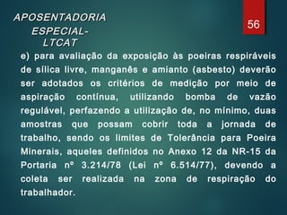 APOSENTADORIAAPOSENTADORIA
ESPECIAL-ESPECIAL-
LTCATLTCAT
e) para avaliação da exposição às poeiras respiráveis
de sílica livre, manganês e amianto (asbesto) deverão
ser adotados os critérios de medição por meio de
aspiração contínua, utilizando bomba de vazão
regulável, perfazendo a utilização de, no mínimo, duas
amostras que possam cobrir toda a jornada de
trabalho, sendo os limites de Tolerância para Poeira
Minerais, aqueles definidos no Anexo 12 da NR-15 da
Portaria nº 3.214/78 (Lei nº 6.514/77), devendo a
coleta ser realizada na zona de respiração do
trabalhador.
56
 