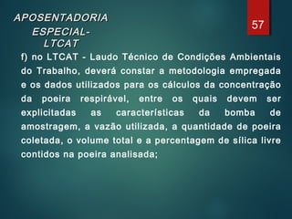APOSENTADORIAAPOSENTADORIA
ESPECIAL-ESPECIAL-
LTCATLTCAT
f) no LTCAT - Laudo Técnico de Condições Ambientais
do Trabalho, deverá constar a metodologia empregada
e os dados utilizados para os cálculos da concentração
da poeira respirável, entre os quais devem ser
explicitadas as características da bomba de
amostragem, a vazão utilizada, a quantidade de poeira
coletada, o volume total e a percentagem de sílica livre
contidos na poeira analisada;
57
 