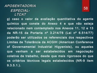 APOSENTADORIAAPOSENTADORIA
ESPECIAL-ESPECIAL-
LTCATLTCAT
g) caso o valor da avaliação quantitativa do agente
químico que conste do Anexo 4 e que não esteja
relacionado nem contemplado nos Anexos 11, 12 e 13
da NR-15 da Portaria nº 3.214/78 (Lei nº 6.514/77)
poderão ser utilizados os referenciais dos respectivos
Limites de Tolerância da ACGIH (American Conference
of Governamental Industrial Higyenists), ou aqueles
que venham a ser estabelecidos em negociação
coletiva de trabalho, desde que mais rigorosos do que
os critérios técnicos legais estabelecidos (NR-9 item
9.3.5.1.).
58
 