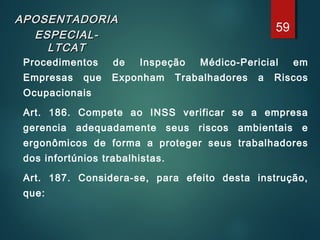 APOSENTADORIAAPOSENTADORIA
ESPECIAL-ESPECIAL-
LTCATLTCAT
Procedimentos de Inspeção Médico-Pericial em
Empresas que Exponham Trabalhadores a Riscos
Ocupacionais
Art. 186. Compete ao INSS verificar se a empresa
gerencia adequadamente seus riscos ambientais e
ergonômicos de forma a proteger seus trabalhadores
dos infortúnios trabalhistas.
Art. 187. Considera-se, para efeito desta instrução,
que:
59
 