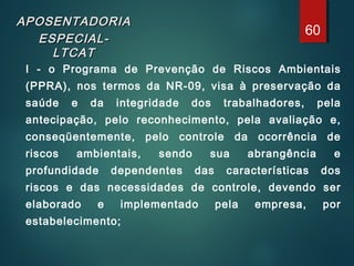 APOSENTADORIAAPOSENTADORIA
ESPECIAL-ESPECIAL-
LTCATLTCAT
I - o Programa de Prevenção de Riscos Ambientais
(PPRA), nos termos da NR-09, visa à preservação da
saúde e da integridade dos trabalhadores, pela
antecipação, pelo reconhecimento, pela avaliação e,
conseqüentemente, pelo controle da ocorrência de
riscos ambientais, sendo sua abrangência e
profundidade dependentes das características dos
riscos e das necessidades de controle, devendo ser
elaborado e implementado pela empresa, por
estabelecimento;
60
 