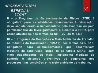 APOSENTADORIAAPOSENTADORIA
ESPECIAL-ESPECIAL-
LTCATLTCAT
II – o Programa de Gerenciamento de Riscos (PGR) é
obrigatório para as atividades relacionadas à mineração,
deve ser elaborado e implementado pela Empresa ou pelo
permissionário de lavra garimpeira e substitui o PPRA para
essas atividades, nos termos da NR – 22, do M.T.E.;
III – o Programa de Condições e Meio Ambiente de Trabalho
na Indústria da Construção (PCMAT), nos termos da NR-18,
obrigatório para estabelecimentos que desenvolvem
indústria da construção, grupo 45 da tabela CNAE, com
vinte trabalhadores ou mais, implementa medidas de
controle e sistemas preventivos de segurança nos
processos, nas condições e no meio ambiente de trabalho;
61
 
