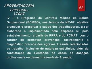 APOSENTADORIAAPOSENTADORIA
ESPECIAL-ESPECIAL-
LTCATLTCAT
IV – o Programa de Controle Médico de Saúde
Ocupacional (PCMSO), nos termos da NR-07, objetiva
promover e preservar a saúde dos trabalhadores, a ser
elaborado e implementado pela empresa ou pelo
estabelecimento, a partir do PPRA e do PCMAT, com o
caráter de promover prevenção, rastreamento e
diagnóstico precoce dos agravos à saúde relacionados
ao trabalho, inclusive de natureza subclínica, além da
constatação da existência de casos de doenças
profissionais ou danos irreversíveis à saúde;
62
 