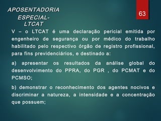 APOSENTADORIAAPOSENTADORIA
ESPECIAL-ESPECIAL-
LTCATLTCAT
V – o LTCAT é uma declaração pericial emitida por
engenheiro de segurança ou por médico do trabalho
habilitado pelo respectivo órgão de registro profissional,
para fins previdenciários, e destinado a:
a) apresentar os resultados da análise global do
desenvolvimento do PPRA, do PGR , do PCMAT e do
PCMSO;
b) demonstrar o reconhecimento dos agentes nocivos e
discriminar a natureza, a intensidade e a concentração
que possuem;
63
 