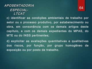 APOSENTADORIAAPOSENTADORIA
ESPECIAL-ESPECIAL-
LTCATLTCAT
c) identificar as condições ambientais de trabalho por
setor ou o processo produtivo, por estabelecimento ou
obra, em consonância com os demais artigos deste
capítulo, e com os demais expedientes do MPAS, do
MTE ou do INSS pertinentes;
d) explicitar as avaliações quantitativas e qualitativas
dos riscos, por função, por grupo homogêneo de
exposição ou por posto de trabalho.
64
 