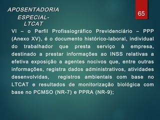 APOSENTADORIAAPOSENTADORIA
ESPECIAL-ESPECIAL-
LTCATLTCAT
VI – o Perfil Profissiográfico Previdenciário – PPP
(Anexo XV), é o documento histórico-laboral, individual
do trabalhador que presta serviço à empresa,
destinado a prestar informações ao INSS relativas a
efetiva exposição a agentes nocivos que, entre outras
informações, registra dados administrativos, atividades
desenvolvidas, registros ambientais com base no
LTCAT e resultados de monitorização biológica com
base no PCMSO (NR-7) e PPRA (NR-9);
65
 