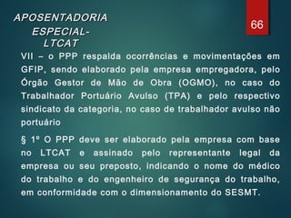 APOSENTADORIAAPOSENTADORIA
ESPECIAL-ESPECIAL-
LTCATLTCAT
VII – o PPP respalda ocorrências e movimentações em
GFIP, sendo elaborado pela empresa empregadora, pelo
Órgão Gestor de Mão de Obra (OGMO), no caso do
Trabalhador Portuário Avulso (TPA) e pelo respectivo
sindicato da categoria, no caso de trabalhador avulso não
portuário
§ 1º O PPP deve ser elaborado pela empresa com base
no LTCAT e assinado pelo representante legal da
empresa ou seu preposto, indicando o nome do médico
do trabalho e do engenheiro de segurança do trabalho,
em conformidade com o dimensionamento do SESMT.
66
 