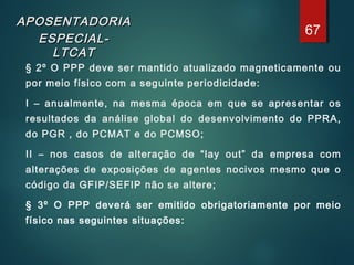APOSENTADORIAAPOSENTADORIA
ESPECIAL-ESPECIAL-
LTCATLTCAT
§ 2º O PPP deve ser mantido atualizado magneticamente ou
por meio físico com a seguinte periodicidade:
I – anualmente, na mesma época em que se apresentar os
resultados da análise global do desenvolvimento do PPRA,
do PGR , do PCMAT e do PCMSO;
II – nos casos de alteração de “lay out” da empresa com
alterações de exposições de agentes nocivos mesmo que o
código da GFIP/SEFIP não se altere;
§ 3º O PPP deverá ser emitido obrigatoriamente por meio
físico nas seguintes situações:
67
 