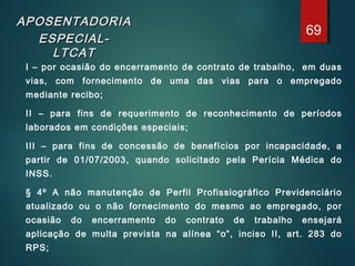 APOSENTADORIAAPOSENTADORIA
ESPECIAL-ESPECIAL-
LTCATLTCAT
I – por ocasião do encerramento de contrato de trabalho, em duas
vias, com fornecimento de uma das vias para o empregado
mediante recibo;
II – para fins de requerimento de reconhecimento de períodos
laborados em condições especiais;
III – para fins de concessão de benefícios por incapacidade, a
partir de 01/07/2003, quando solicitado pela Perícia Médica do
INSS.
§ 4º A não manutenção de Perfil Profissiográfico Previdenciário
atualizado ou o não fornecimento do mesmo ao empregado, por
ocasião do encerramento do contrato de trabalho ensejará
aplicação de multa prevista na alínea “o”, inciso II, art. 283 do
RPS;
69
 