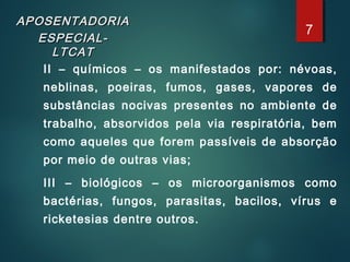 APOSENTADORIAAPOSENTADORIA
ESPECIAL-ESPECIAL-
LTCATLTCAT
II – químicos – os manifestados por: névoas,
neblinas, poeiras, fumos, gases, vapores de
substâncias nocivas presentes no ambiente de
trabalho, absorvidos pela via respiratória, bem
como aqueles que forem passíveis de absorção
por meio de outras vias;
III – biológicos – os microorganismos como
bactérias, fungos, parasitas, bacilos, vírus e
ricketesias dentre outros.
7
 