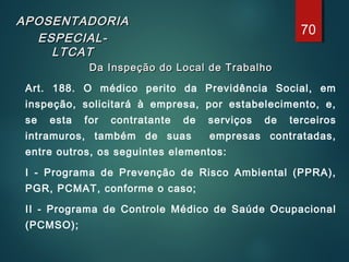 APOSENTADORIAAPOSENTADORIA
ESPECIAL-ESPECIAL-
LTCATLTCAT
Da Inspeção do Local de TrabalhoDa Inspeção do Local de Trabalho
Art. 188. O médico perito da Previdência Social, em
inspeção, solicitará à empresa, por estabelecimento, e,
se esta for contratante de serviços de terceiros
intramuros, também de suas empresas contratadas,
entre outros, os seguintes elementos:
I - Programa de Prevenção de Risco Ambiental (PPRA),
PGR, PCMAT, conforme o caso;
II - Programa de Controle Médico de Saúde Ocupacional
(PCMSO);
70
 