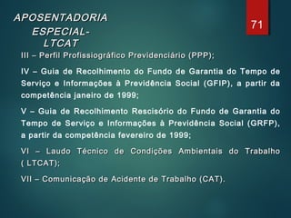 APOSENTADORIAAPOSENTADORIA
ESPECIAL-ESPECIAL-
LTCATLTCAT
III – Perfil Profissiográfico Previdenciário (PPP);III – Perfil Profissiográfico Previdenciário (PPP);
  IV – Guia de Recolhimento do Fundo de Garantia do Tempo de
Serviço e Informações à Previdência Social (GFIP), a partir da
competência janeiro de 1999;
  V – Guia de Recolhimento Rescisório do Fundo de Garantia do
Tempo de Serviço e Informações à Previdência Social (GRFP),
a partir da competência fevereiro de 1999;
  VI – Laudo Técnico de Condições Ambientais do TrabalhoVI – Laudo Técnico de Condições Ambientais do Trabalho
( LTCAT);( LTCAT);
  VII – Comunicação de Acidente de Trabalho (CAT).VII – Comunicação de Acidente de Trabalho (CAT).
71
 