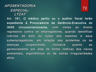 APOSENTADORIAAPOSENTADORIA
ESPECIAL-ESPECIAL-
LTCATLTCAT
Art. 191. O médico perito ou o auditor fiscal farão
expediente à Procuradoria da Gerência-Executiva do
INSS circunscriscionante, com vistas ao direitocom vistas ao direito
regressivo contra os empregadores, quando identificarregressivo contra os empregadores, quando identificar
indícios de dolo ou culpa dos mesmos e seusindícios de dolo ou culpa dos mesmos e seus
subempregadores, em relação aos acidentes ou àssubempregadores, em relação aos acidentes ou às
doenças ocupacionais, inclusive quanto aodoenças ocupacionais, inclusive quanto ao
gerenciamento por eles de forma ineficaz dos riscosgerenciamento por eles de forma ineficaz dos riscos
ambientais, ergonômicos ou de outras irregularidadesambientais, ergonômicos ou de outras irregularidades
afins.afins.
72
 