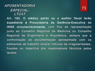APOSENTADORIAAPOSENTADORIA
ESPECIAL-ESPECIAL-
LTCATLTCAT
Art. 192. O médico perito ou o auditor fiscal farão
expediente à Procuradoria da Gerência-Executiva do
INSS circunscriscionante, com fins de representaçãocom fins de representação
junto ao Conselho Regional de Medicina ou Conselhojunto ao Conselho Regional de Medicina ou Conselho
Regional de Engenharia e Arquitetura, sempre que aRegional de Engenharia e Arquitetura, sempre que a
confrontação da documentação apresentada com osconfrontação da documentação apresentada com os
ambientes de trabalho revelar indícios de irregularidades,ambientes de trabalho revelar indícios de irregularidades,
fraudes ou imperícia dos responsáveis técnicos pelosfraudes ou imperícia dos responsáveis técnicos pelos
laudos.laudos.
73
 