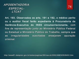APOSENTADORIAAPOSENTADORIA
ESPECIAL-ESPECIAL-
LTCATLTCAT
Art. 193. Observados os arts. 191 e 192, o médico perito
ou o auditor fiscal farão expediente à Procuradoria da
Gerência-Executiva do INSS circunscriscionante, comcom
fins de representação junto ao Ministério Público Federalfins de representação junto ao Ministério Público Federal
ou Estadual e Ministério Público do Trabalho, sempre queou Estadual e Ministério Público do Trabalho, sempre que
as irregularidades suscitadas ensejarem apuraçãoas irregularidades suscitadas ensejarem apuração
criminal.criminal.
http://www81.dataprev.gov.br/sislex/paginas/38/inss-dc/2002/ANEXOS/84XV.htmhttp://www81.dataprev.gov.br/sislex/paginas/38/inss-dc/2002/ANEXOS/84XV.htm
74
 