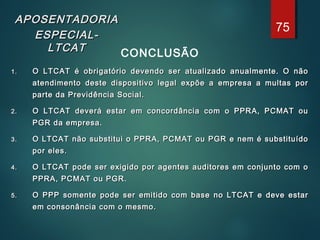 APOSENTADORIAAPOSENTADORIA
ESPECIAL-ESPECIAL-
LTCATLTCAT CONCLUSÃO
1.1. O LTCAT é obrigatório devendo ser atualizado anualmente. O nãoO LTCAT é obrigatório devendo ser atualizado anualmente. O não
atendimento deste dispositivo legal expõe a empresa a multas poratendimento deste dispositivo legal expõe a empresa a multas por
parte da Previdência Social.parte da Previdência Social.
2.2. O LTCAT deverá estar em concordância com o PPRA, PCMAT ouO LTCAT deverá estar em concordância com o PPRA, PCMAT ou
PGR da empresa.PGR da empresa.
3.3. O LTCAT não substitui o PPRA, PCMAT ou PGR e nem é substituídoO LTCAT não substitui o PPRA, PCMAT ou PGR e nem é substituído
por eles.por eles.
4.4. O LTCAT pode ser exigido por agentes auditores em conjunto com oO LTCAT pode ser exigido por agentes auditores em conjunto com o
PPRA, PCMAT ou PGR.PPRA, PCMAT ou PGR.
5.5. O PPP somente pode ser emitido com base no LTCAT e deve estarO PPP somente pode ser emitido com base no LTCAT e deve estar
em consonância com o mesmo.em consonância com o mesmo.
75
 