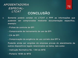 APOSENTADORIAAPOSENTADORIA
ESPECIAL-ESPECIAL-
LTCATLTCAT
CONCLUSÃO
6.6. Somente poderá constar no LTCAT e PPP as informações queSomente poderá constar no LTCAT e PPP as informações que
puderem ser comprovadas mediante documentação específica,puderem ser comprovadas mediante documentação específica,
exemplo:exemplo:
- Fichas de controle de EPI- Fichas de controle de EPI
- Comprovante de treinamento de uso de EPI- Comprovante de treinamento de uso de EPI
- CA de EPI- CA de EPI
- Comprovação da exigência de uso correto dos EPI´s- Comprovação da exigência de uso correto dos EPI´s
Poderão ainda ser exigidas da empresa provas do atendimento dePoderão ainda ser exigidas da empresa provas do atendimento de
outros dispositivos legais relacionados ao tema, tais como:outros dispositivos legais relacionados ao tema, tais como:
- Instrução Normativa No. 1/94 do MTE- Instrução Normativa No. 1/94 do MTE
- Portaria 19/96 do MTE- Portaria 19/96 do MTE
76
 
