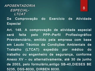 APOSENTADORIAAPOSENTADORIA
ESPECIAL-ESPECIAL-
LTCATLTCAT
Da Comprovação do Exercício de Atividade
Especial
Art. 148. A comprovação de atividade especial
será feita pelo PPP–Perfil Profissiográfico
Previdenciário, emitido pela empresa com base
em Laudo Técnico de Condições Ambientais de
Trabalho (LTCAT) expedido por médico do
trabalho ou engenheiro de segurança, conforme
Anexo XV – ou alternativamente, até 30 de junho
de 2003, pelo formulário,antigo SB-40,DIESES BE
5235, DSS-8030, DIRBEN 8030.
8
 