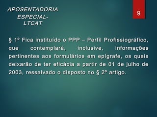 APOSENTADORIAAPOSENTADORIA
ESPECIAL-ESPECIAL-
LTCATLTCAT
§ 1º Fica instituído o PPP – Perfil Profissiográfico,§ 1º Fica instituído o PPP – Perfil Profissiográfico,
que contemplará, inclusive, informaçõesque contemplará, inclusive, informações
pertinentes aos formulários em epígrafe, os quaispertinentes aos formulários em epígrafe, os quais
deixarão de ter eficácia a partir de 01 de julho dedeixarão de ter eficácia a partir de 01 de julho de
2003, ressalvado o disposto no § 2º artigo.2003, ressalvado o disposto no § 2º artigo.
9
 