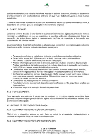 11/20
conceito fundamental para o direito trabalhista. Através de estudos exaustivos,procurou-se estabelecer
o limite compatível com a salubridade do ambiente em que vive o trabalhador, para as mais diversas
substâncias.
O limite de tolerância é expresso de acordo com a unidade de medida do agente nocivo,sendo assim, é
dependente em tempo e grau, da exposição do funcionário na empresa.
4.1.5 - NÍVEL DE AÇÃO
Considera-se nível de ação o valor acima do qual devem ser iniciadas ações preventivas de forma a
minimizar a probabilidade de que as exposições a agentes ambientais ultrapassemos limites de
exposição. As ações devem incluir o monitoramento periódico da exposição, a informação aos
colaboradores e o controle médico.
Deverão ser objeto de controle sistemático as situações que apresentem exposição ocupacional acima
dos níveis de ação, conforme indicado nas alíneas que seguem:
Para agentes químicos, a metade dos limites de exposição ocupacional considerados.
Para o ruído, a dose de 0,5 (dose superior a 50%), conforme critério estabelecido na
NR15,Anexo I.Elaborar alternativas para reduzir a exposição:
Analisar informações procedentes da Empresa, sobre os estudos e programas de prevenção
Analisar os estudos e planos (cronogramas) de redução dos níveis de exposição a um máximo
de 85 dB(A) em caso de exposição habitual/permanente.
Conhecer as ações realizadas pela empresa para diminuir os limites de exposição ao ruído,
verificando medições antes e depois destas ações e registros fotográficos e documentais.
Conhecer as justificativas técnicas de pelas quais não foi possível reduzir os níveis de ruído por
outro meio e que, portanto, se devem utilizar EPIs auditivos, ruído por outro meio e que,
portanto, se devem utilizar EPIs auditivos.
Conhecer os resultados globais dos testes audiométricos.
Resultado (numérico e percentual) dos colaboradores afetados ou não, segundo as funções que
desempenham
Controlar e negociar a aplicação de medidas preventivas.
4.1.6 - FONTE GERADORA
Cada exposição em particular é gerada por um conjunto ou por algum agente nocivo.Uma fonte
geradora é responsável pela geração de cada agente nocivo encontrado no ambiente de trabalho a que
o colaborador está exposto.
4.2 - MEDIDAS DE PREVENÇÃO E SEGURANÇA
4.2.1 - EQUIPAMENTOS DE PROTEÇÃO COLETIVA (EPCs)
EPC é todo o dispositivo, sistema ou meio físico ou móvel de abrangência coletiva,destinado a
preservar a integridade física e a saúde dos colaboradores.
4.2.2 - EQUIPAMENTOS DE PROTEÇÃO INDIVIDUAL (EPI)
L. DE S. FERREIRA
AV Cantidio Fernandes, 677, Centro, Formoso do Araguaia - TO
Telefone: (63) 33572713 E-mail: contato@focussegurancadotrabalho.com
 