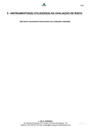 13/20
5 - INSTRUMENTOS(S) UTILIZADO(S) NA AVALIAÇÃO DE RISCO
Não foram necessários instrumentos nas avaliações realizadas
L. DE S. FERREIRA
AV Cantidio Fernandes, 677, Centro, Formoso do Araguaia - TO
Telefone: (63) 33572713 E-mail: contato@focussegurancadotrabalho.com
 
