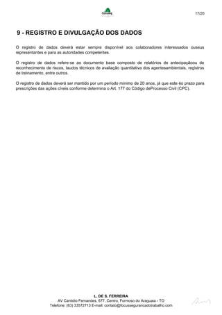 17/20
9 - REGISTRO E DIVULGAÇÃO DOS DADOS
O registro de dados deverá estar sempre disponível aos colaboradores interessados ouseus
representantes e para as autoridades competentes.
O registro de dados refere-se ao documento base composto de relatórios de antecipaçãoou de
reconhecimento de riscos, laudos técnicos de avaliação quantitativa dos agentesambientais, registros
de treinamento, entre outros.
O registro de dados deverá ser mantido por um período mínimo de 20 anos, já que este éo prazo para
prescrições das ações cíveis conforme determina o Art. 177 do Código deProcesso Civil (CPC).
L. DE S. FERREIRA
AV Cantidio Fernandes, 677, Centro, Formoso do Araguaia - TO
Telefone: (63) 33572713 E-mail: contato@focussegurancadotrabalho.com
 