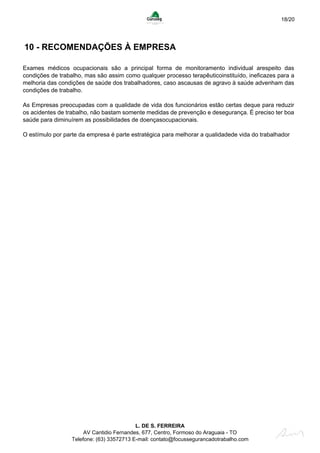 18/20
10 - RECOMENDAÇÕES À EMPRESA
Exames médicos ocupacionais são a principal forma de monitoramento individual arespeito das
condições de trabalho, mas são assim como qualquer processo terapêuticoinstituído, ineficazes para a
melhoria das condições de saúde dos trabalhadores, caso ascausas de agravo à saúde advenham das
condições de trabalho.
As Empresas preocupadas com a qualidade de vida dos funcionários estão certas deque para reduzir
os acidentes de trabalho, não bastam somente medidas de prevenção e desegurança. É preciso ter boa
saúde para diminuírem as possibilidades de doençasocupacionais.
O estímulo por parte da empresa é parte estratégica para melhorar a qualidadede vida do trabalhador
L. DE S. FERREIRA
AV Cantidio Fernandes, 677, Centro, Formoso do Araguaia - TO
Telefone: (63) 33572713 E-mail: contato@focussegurancadotrabalho.com
 