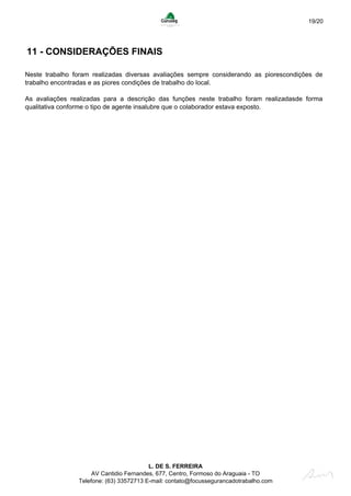19/20
11 - CONSIDERAÇÕES FINAIS
Neste trabalho foram realizadas diversas avaliações sempre considerando as piorescondições de
trabalho encontradas e as piores condições de trabalho do local.
As avaliações realizadas para a descrição das funções neste trabalho foram realizadasde forma
qualitativa conforme o tipo de agente insalubre que o colaborador estava exposto.
L. DE S. FERREIRA
AV Cantidio Fernandes, 677, Centro, Formoso do Araguaia - TO
Telefone: (63) 33572713 E-mail: contato@focussegurancadotrabalho.com
 