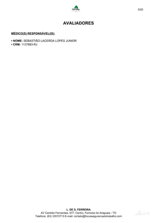 5/20
AVALIADORES
MÉDICO(S) RESPONSÁVEL(IS):
• NOME: SEBASTIÃO LACERDA LOPES JUNIOR
• CRM: 1137883-RJ
L. DE S. FERREIRA
AV Cantidio Fernandes, 677, Centro, Formoso do Araguaia - TO
Telefone: (63) 33572713 E-mail: contato@focussegurancadotrabalho.com
 