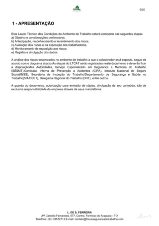 6/20
1 - APRESENTAÇÃO
Este Laudo Técnico das Condições do Ambiente de Trabalho estará composto das seguintes etapas
a) Objetivo e considerações preliminares.
b) Antecipação, reconhecimento e levantamento dos riscos.
c) Avaliação dos riscos e da exposição dos trabalhadores.
d) Monitoramento de exposição aos riscos.
e) Registro e divulgação dos dados.
A análise dos riscos encontrados no ambiente de trabalho a que o colaborador está exposto, segue de
acordo com o diagrama abaixo:As etapas do LTCAT serão registradas neste documento e deverão ficar
a disposiçãodas Autoridades, Serviço Especializado em Segurança e Medicina do Trabalho
(SESMT),Comissão Interna de Prevenção a Acidentes (CIPA), Instituto Nacional do Seguro
Social(INSS), Secretaria de Inspeção do Trabalho/Departamento de Segurança e Saúde no
Trabalho(SIT/DSST), Delegacia Regional do Trabalho (DRT), entre outros.
A guarda do documento, autorização para emissão de cópias, divulgação de seu conteúdo, são de
exclusiva responsabilidade da empresa através de seus mandatários.
L. DE S. FERREIRA
AV Cantidio Fernandes, 677, Centro, Formoso do Araguaia - TO
Telefone: (63) 33572713 E-mail: contato@focussegurancadotrabalho.com
 