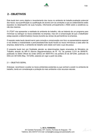 7/20
2 - OBJETIVOS
Este laudo tem como objetivo o levantamento dos riscos no ambiente de trabalho,avaliação potencial
dos riscos, sua quantificação ou qualificação de acordo com as condições a que os colaboradores estão
expostos no desempenho de suas funções, informando principalmente o INSS sobre a existência ou
não dos mesmos.
O LTCAT visa apresentar a realidade do ambiente de trabalho, não se tratando de um programa para
minimizar ou extinguir os riscos existentes na empresa, mas sim a comprovação de que o trabalhador
esteja exposto a determinado(s) risco(s) durante seu tempo de permanência na empresa.
O exposto neste laudo deverá servir para consulta e comprovação com foco na aposentadoria especial
e nos direitos a insalubridade e periculosidade.Este laudo focará os riscos intrínsecos a cada setor da
empresa, desta forma, o ambiente de trabalho será citado com tudo o que ele possui.
O presente laudo tem por finalidade atender as determinações legais emanadas do Ministério do
Trabalho através da NR-15 (Norma Regulamentadora de N° 15), da portaria 3.214 de 08/06/78,
publicada no Diário Oficial da União (DOU) em 06/07/78 e da portaria 25 de 29/12/94, publicado no
DOU em 30/12/94 (Rep. 15/12/95), estando em vigor a partir de então.
2.1 - OBJETIVO GERAL
Antecipar, reconhecer e avaliar os riscos ambientais existentes ou que venham a existir no ambiente de
trabalho, tendo em consideração a proteção do meio ambiente e dos recursos naturais.
L. DE S. FERREIRA
AV Cantidio Fernandes, 677, Centro, Formoso do Araguaia - TO
Telefone: (63) 33572713 E-mail: contato@focussegurancadotrabalho.com
 