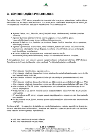 8/20
3 - CONSIDERAÇÕES PRELIMINARES
Para efeito deste LTCAT são considerados riscos ambientais, os agentes existentes no meio ambiente
de trabalho que, em função de sua natureza, concentração ou intensidade, tempo e grau de exposição,
são capazes de causar dano a saúde do trabalhador e são classificados em:
Agentes Físicos: ruído, frio, calor, radiações (ionizantes, não ionizantes), umidade,pressões
anormais.
Agentes Químicos: poeiras minerais, poeiras vegetais, névoas, neblina, gases,
vapor,substâncias diversas, fumos metálicos, hidrocarbonetos.
Agentes Biológicos: vírus, bactérias, protozoários, fungos, bacilos, parasitas, microorganismos,
animais peçonhentos.
Agentes Ergonômicos: esforço físico, ritmo excessivo, trabalho em turnos, postura incorreta,
levantamento e transporte manual de peso, monotonia e repetitividade, jornada prolongada,
controle rígido de produtividade.
Acidentes: máquinas, equipamentos ou implementos sem proteção,
ferramentas(inadequadas/defeituosas), arranjo físico inadequado e outras situações.
A atenuação dos riscos com o devido uso dos equipamentos de proteção caracteriza a GFIP (Guia de
Recolhimento do Fundo de Garantia e Informações à Previdência Social) em codificação:
00 em caso de inexistência de agentes nocivos.
01 em caso de existência de agentes nocivos, atualmente neutralizados/atenuados como devido
uso das medidas de proteção.
02 em caso de existência de agentes nocivos que dão ensejo a aposentadoria em 15 anos
(12%).
03 em caso de existência de agentes nocivos que dão ensejo a aposentadoria em 20 anos (9%).
04 em caso de existência de agentes nocivos que dão ensejo a aposentadoria em 25 anos (6%).
05 equivalente ao 00 e 01, porém, imposta quando os colaboradores possuírem mais de um
vínculo empregatício.
06 equivalente ao 02, porém, imposta quando os colaboradores possuírem mais de um vínculo
empregatício.
07 - equivalente ao 03, porém, imposta quando os colaboradores possuírem mais de um vínculo
empregatício.
08 - equivalente ao 04, porém, imposta quando os colaboradores possuírem mais de um vínculo
empregatício.
Conforme a NR - 15, o exercício de trabalho em condições insalubres (sujeitas a existência de agentes
nocivos não neutralizados/atenuados), assegura ao trabalhador apercepção de adicional incidente
sobre o salário mínimo vigente o equivalente a:
40% para insalubridade em grau máximo.
20% para insalubridade em grau médio.
L. DE S. FERREIRA
AV Cantidio Fernandes, 677, Centro, Formoso do Araguaia - TO
Telefone: (63) 33572713 E-mail: contato@focussegurancadotrabalho.com
 
