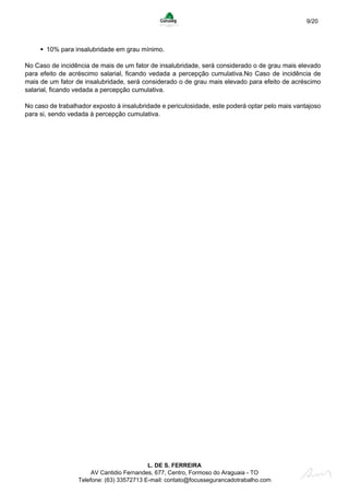 9/20
10% para insalubridade em grau mínimo.
No Caso de incidência de mais de um fator de insalubridade, será considerado o de grau mais elevado
para efeito de acréscimo salarial, ficando vedada a percepção cumulativa.No Caso de incidência de
mais de um fator de insalubridade, será considerado o de grau mais elevado para efeito de acréscimo
salarial, ficando vedada a percepção cumulativa.
No caso de trabalhador exposto à insalubridade e periculosidade, este poderá optar pelo mais vantajoso
para si, sendo vedada à percepção cumulativa.
L. DE S. FERREIRA
AV Cantidio Fernandes, 677, Centro, Formoso do Araguaia - TO
Telefone: (63) 33572713 E-mail: contato@focussegurancadotrabalho.com
 