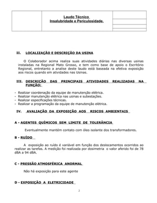 Laudo Técnico
Insalubridade e Periculosidade.
II. LOCALIZAÇÃO E DESCRIÇÃO DA USINA
O Colaborador acima realiza suas atividades diárias nas diversas usinas
instaladas na Regional Mato Grosso, e tem como base de apoio o Escritório
Regional, entretanto a analise deste laudo está baseada na efetiva exposição
aos riscos quando em atividades nas Usinas.
III. DESCRIÇÃO DAS PRINCIPAIS ATIVIDADES REALIZADAS NA
FUNÇÃO:
- Realizar coordenação da equipe de manutenção elétrica.
- Realizar manutenção elétrica nas usinas e subestações.
- Realizar especificações técnicas.
- Realizar a programação da equipe de manutenção elétrica.
IV. AVALIAÇÃO DA EXPOSIÇÃO AOS RISCOS AMBIENTAIS
A - AGENTES QUÍMICOS SEM LIMITE DE TOLERÂNCIA
Eventualmente mantém contato com óleo isolante dos transformadores.
B - RUÍDO
A exposição ao ruído é variável em função dos deslocamentos ocorridos ao
realizar as tarefas. A medição foi realizada por dosimetria o valor aferido foi de 78
dBA a 94 dBA.
C - PRESSÃO ATMOSFÉRICA ANORMAL
Não há exposição para este agente
D - EXPOSIÇÃO A ELETRICIDADE
2
 