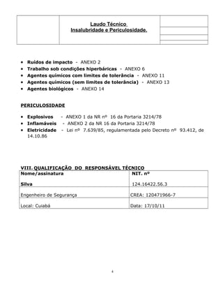 Laudo Técnico
Insalubridade e Periculosidade.
• Ruídos de impacto - ANEXO 2
• Trabalho sob condições hiperbáricas - ANEXO 6
• Agentes químicos com limites de tolerância - ANEXO 11
• Agentes químicos (sem limites de tolerância) - ANEXO 13
• Agentes biológicos - ANEXO 14
PERICULOSIDADE
• Explosivos - ANEXO 1 da NR nº 16 da Portaria 3214/78
• Inflamáveis - ANEXO 2 da NR 16 da Portaria 3214/78
• Eletricidade - Lei nº 7.639/85, regulamentada pelo Decreto nº 93.412, de
14.10.86
VIII. QUALIFICAÇÃO DO RESPONSÁVEL TÉCNICO
Nome/assinatura
Silva
NIT. nº
124.16422.56.3
Engenheiro de Segurança CREA: 120471966-7
Local: Cuiabá Data: 17/10/11
4
 