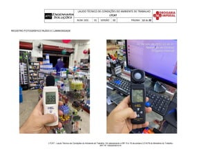 LAUDO TÉCNICO DE CONDIÇÕES DO AMBIENTE DE TRABALHO
LTCAT
NÚM. DOC. 01 VERSÃO 00 PÁGINA 12 de 20
LTCAT - Laudo Técnico de Condições do Ambiente de Trabalho. Em atendimento a NR 15 e 16 da portaria 3.214/78 do Ministério do Trabalho
ART Nº 1020220301014
REGISTRO FOTOGRÁFICO RUÍDO E LUMINOSIDADE
 