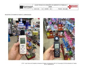 LAUDO TÉCNICO DE CONDIÇÕES DO AMBIENTE DE TRABALHO
LTCAT
NÚM. DOC. 01 VERSÃO 00 PÁGINA 15 de 20
LTCAT - Laudo Técnico de Condições do Ambiente de Trabalho. Em atendimento a NR 15 e 16 da portaria 3.214/78 do Ministério do Trabalho
ART Nº 1020220301014
REGISTRO FOTOGRÁFICO RUÍDO E LUMINOSIDADE
 