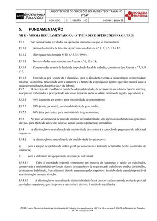LAUDO TÉCNICO DE CONDIÇÕES DO AMBIENTE DE TRABALHO
LTCAT
NÚM. DOC. 01 VERSÃO 00 PÁGINA 16 de 20
LTCAT - Laudo Técnico de Condições do Ambiente de Trabalho. Em atendimento a NR 15 e 16 da portaria 3.214/78 do Ministério do Trabalho
ART Nº 1020220301014
5. FUNDAMENTAÇÃO
NR 15 - NORMA REGULAMENTADORA - ATIVIDADES E OPERAÇÕES INSALUBRES
15.1 São consideradas atividades ou operações insalubres as que se desenvolvem:
15.1.1 Acima dos limites de tolerância previstos nos Anexos n.º 1, 2, 3, 5, 11 e 12;
15.1.2 (Revogado pela Portaria MTE n.º 3.751/1990).
15.1.3 Nas atividades mencionadas nos Anexos n.º 6, 13 e 14;
15.1.4 Comprovadas através de laudo de inspeção do local de trabalho, constantes dos Anexos n.º 7, 8, 9
e10.
15.1.5 Entende-se por "Limite de Tolerância", para os fins desta Norma, a concentração ou intensidade
máxima ou mínima, relacionada com a natureza e o tempo de exposição ao agente, que não causará dano à
saúde do trabalhador, durante a sua vida laboral.
15.2 O exercício de trabalho em condições de insalubridade, de acordo com os subitens do item anterior,
assegura ao trabalhador a percepção de adicional, incidente sobre o salário mínimo da região, equivalente a:
15.2.1 40% (quarenta por cento), para insalubridade de grau máximo;
15.2.2 20% (vinte por cento), para insalubridade de grau médio;
15.2.3 10% (dez por cento), para insalubridade de grau mínimo;
15.3 No caso de incidência de mais de um fator de insalubridade, será apenas considerado o de grau mais
elevado, para efeito de acréscimo salarial, sendo vedada a percepção cumulativa.
15.4 A eliminação ou neutralização da insalubridade determinará a cessação do pagamento do adicional
respectivo.
15.4.1 A eliminação ou neutralização da insalubridade deverá ocorrer:
a) com a adoção de medidas de ordem geral que conservem o ambiente de trabalho dentro dos limites de
tolerância;
b) com a utilização de equipamento de proteção individual.
15.4.1.1 Cabe à autoridade regional competente em matéria de segurança e saúde do trabalhador,
comprovada a insalubridade por laudo técnico de engenheiro de segurança do trabalho ou médico do trabalho,
devidamente habilitado, fixar adicional devido aos empregados expostos à insalubridade quandoimpraticável
sua eliminação ou neutralização.
15.4.1.2 A eliminação ou neutralização da insalubridade ficará caracterizada através de avaliação pericial
por órgão competente, que comprove a inexistência de risco à saúde do trabalhador.
 