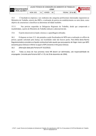 LAUDO TÉCNICO DE CONDIÇÕES DO AMBIENTE DE TRABALHO
LTCAT
NÚM. DOC. 01 VERSÃO 00 PÁGINA 17 de 20
LTCAT - Laudo Técnico de Condições do Ambiente de Trabalho. Em atendimento a NR 15 e 16 da portaria 3.214/78 do Ministério do Trabalho
ART Nº 1020220301014
15.5 É facultado às empresas e aos sindicatos das categorias profissionais interessadas requererem ao
Ministério do Trabalho, através das DRTs, a realização de perícia em estabelecimento ou setor deste, como
objetivo de caracterizar e classificar ou determinar atividade insalubre.
15.5.1 Nas perícias requeridas às Delegacias Regionais do Trabalho, desde que comprovada a
insalubridade, o perito do Ministério do Trabalho indicará o adicional devido.
15.6 O perito descreverá no laudo a técnica e a aparelhagem utilizadas.
16.1 O disposto no item 15.5. não prejudica a ação fiscalizadora do MTb nem a realização ex-officio da
perícia, quando solicitado pela Justiça, nas localidades onde não houver perito. Para efeito desta Norma
Regulamentadora considera-se líquido combustível todo aquele que possuaponto de fulgor maior que 60ºC
(sessenta graus Celsius) e inferior ou igual a 93ºC (noventa e três graus Celsius).
16.2 (Alteração dada pela Portaria SIT 312/2012).
16.3 Todas as áreas de risco previstas nesta NR devem ser delimitadas, sob responsabilidade do
empregador. (Incluído pela Portaria SSST n.º 25, de 29 de dezembro de 1994).
 
