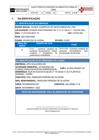LAUDO TÉCNICO DE CONDIÇÕES DO AMBIENTE DE TRABALHO
LTCAT
NÚM. DOC. 01 VERSÃO 00 PÁGINA 4 de 20
LTCAT - Laudo Técnico de Condições do Ambiente de Trabalho. Em atendimento a NR 15 e 16 da portaria 3.214/78 do Ministério do Trabalho
ART Nº 1020220301014
1. DA IDENTIFICAÇÃO
2.1. IDENTIFICAÇÃO DA EMPRESA
RAZÃO SOCIAL: NUNES COMÉRCIO DE MEDICAMENTOS LTDA
LOCALIZAÇÃO: AVENIDA DOM FERNANDO QD 17 LT 01 SALA 01 - COLINA AZUL
CNPJ: 11.613.532.0001-10 CEP: 74.970-480
FONE: (62) 3283-9366
CIDADE: APARECIDA DE GOIÂNA ESTADO: GOIÁS
GRAU DE
RISCO
GRUPO DE CIPA
CNAE
2
C-21 - comércio varejista de
produtos farmacêuticos, artigos
médicos e ortopédicos, de
perfumaria e cosméticos
4771-7/01 - Comércio varejista de
produtos farmacêuticos, sem
manipulação de fórmulas
2.2. IDENTIFICAÇÃO DA ELABORAÇÃO DO LAUDO
EMPRESA: APO SOLUÇÕES ME
ATIVIDADE PRINCIPAL: ATIVIDADES DE
CONSULTORIA EM GESTÃO EMPRESARIAL
CNPJ: 23.855.229/0001-03
ENDEREÇO: RUA DA GAIVOTA QD 28 LT 19 CASA 01 JD ATLÂNTICO
GOIANIA – GOIÁS
CONTATO: ENG. ANSELMO PEREIRA DE OLIVEIRA
ENG. RESPONSÁVEL: ANSELMO PEREIRA DE OLIVEIRA
CREA: 5070566445/D-SP CONTATO: (62) 98268-1116
DATA: NOVEMBRO / 2022
VISTO DO RESPONSÁVEL PELA ELABORAÇÃO DO PROGRAMA
ANSELMO PEREIRA DE OLIVEIRA ENGENHEIRO DE SEGURANÇA DO TRABALHO
CREA 5070566445/D-SP
 